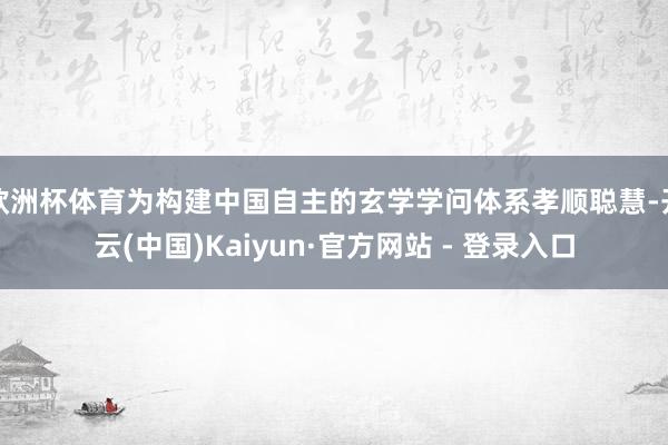欧洲杯体育为构建中国自主的玄学学问体系孝顺聪慧-开云(中国)Kaiyun·官方网站 - 登录入口