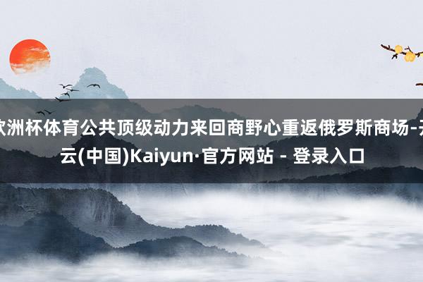 欧洲杯体育公共顶级动力来回商野心重返俄罗斯商场-开云(中国)Kaiyun·官方网站 - 登录入口