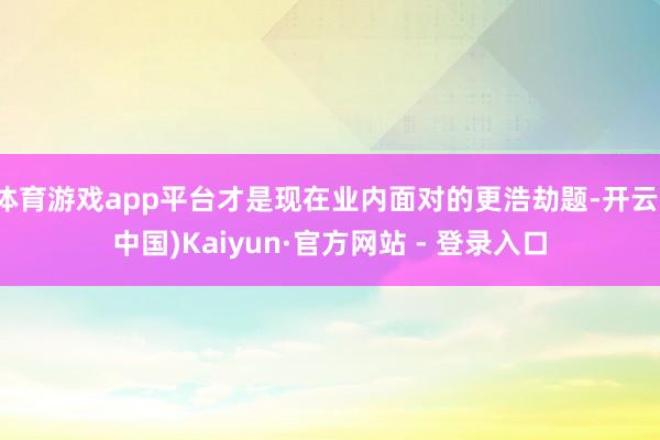 体育游戏app平台才是现在业内面对的更浩劫题-开云(中国)Kaiyun·官方网站 - 登录入口