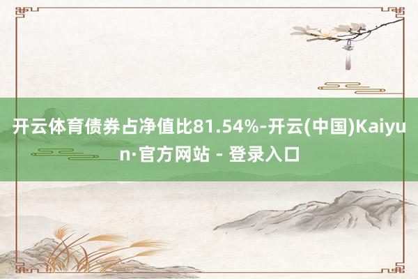 开云体育债券占净值比81.54%-开云(中国)Kaiyun·官方网站 - 登录入口