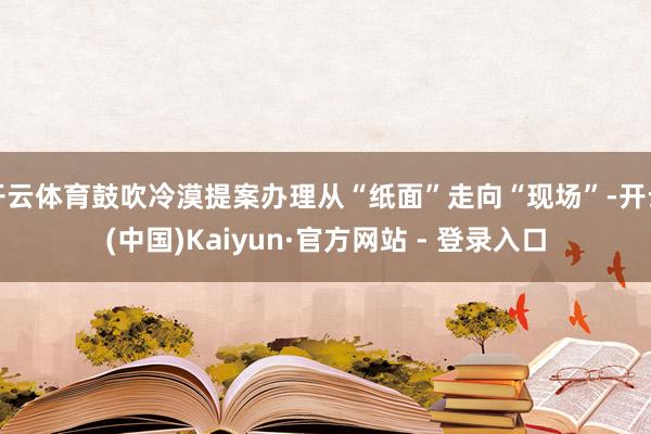 开云体育鼓吹冷漠提案办理从“纸面”走向“现场”-开云(中国)Kaiyun·官方网站 - 登录入口