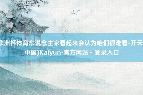 欧洲杯体育东说念主家看起来会认为咱们很难看-开云(中国)Ka