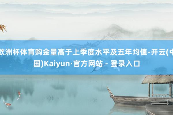 欧洲杯体育购金量高于上季度水平及五年均值-开云(中国)Kaiyun·官方网站 - 登录入口