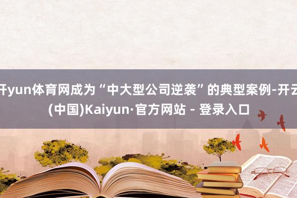 开yun体育网成为“中大型公司逆袭”的典型案例-开云(中国)Kaiyun·官方网站 - 登录入口
