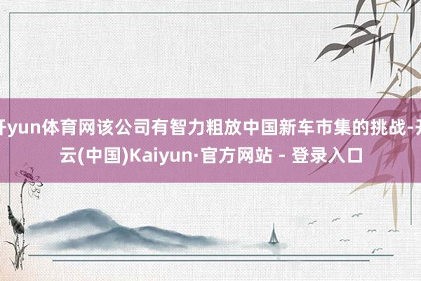 开yun体育网该公司有智力粗放中国新车市集的挑战-开云(中国