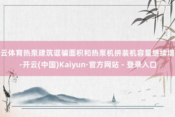 开云体育热泵建筑诓骗面积和热泵机拼装机容量继续增长-开云(中