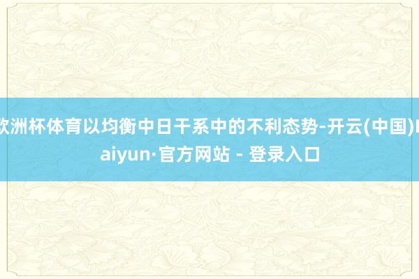 欧洲杯体育以均衡中日干系中的不利态势-开云(中国)Kaiyu