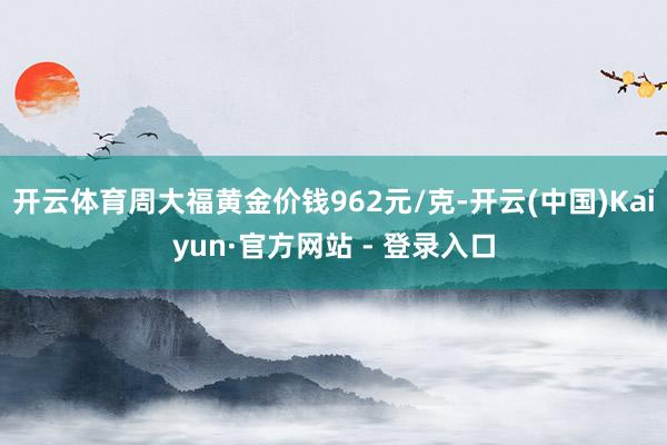 开云体育周大福黄金价钱962元/克-开云(中国)Kaiyun·官方网站 - 登录入口