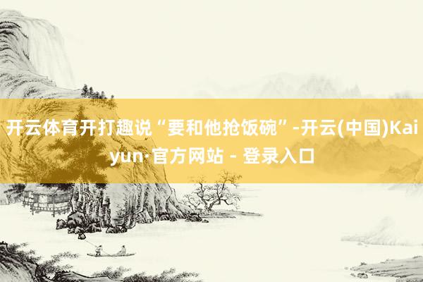开云体育开打趣说“要和他抢饭碗”-开云(中国)Kaiyun·