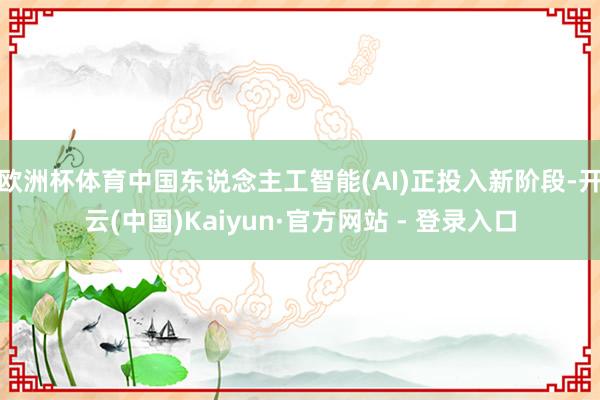 欧洲杯体育中国东说念主工智能(AI)正投入新阶段-开云(中国)Kaiyun·官方网站 - 登录入口