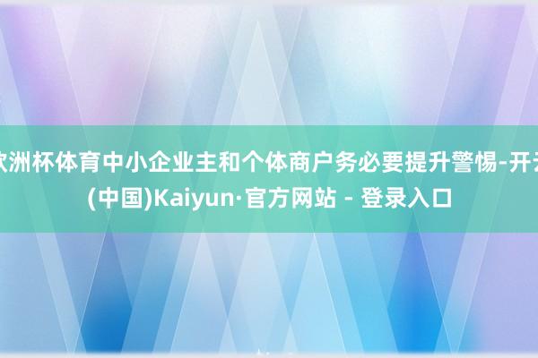 欧洲杯体育中小企业主和个体商户务必要提升警惕-开云(中国)K