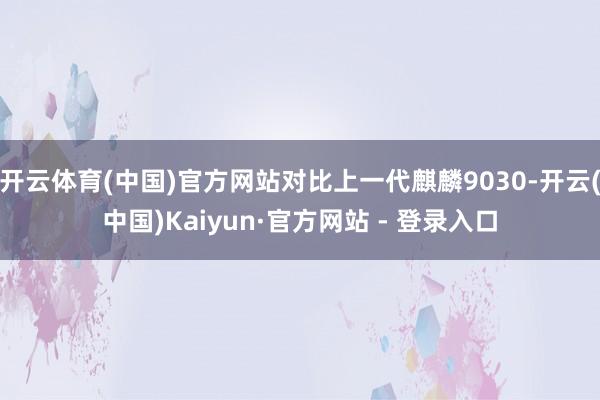 开云体育(中国)官方网站对比上一代麒麟9030-开云(中国)Kaiyun·官方网站 - 登录入口