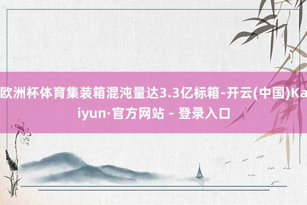 欧洲杯体育集装箱混沌量达3.3亿标箱-开云(中国)Kaiyu
