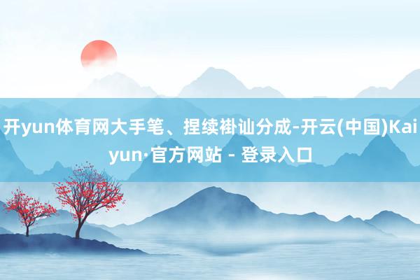 开yun体育网大手笔、捏续褂讪分成-开云(中国)Kaiyun·官方网站 - 登录入口