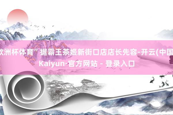 欧洲杯体育”据霸王茶姬新街口店店长先容-开云(中国)Kaiyun·官方网站 - 登录入口