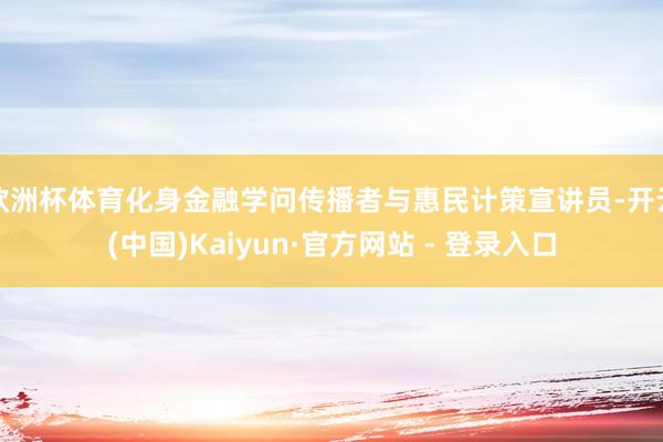 欧洲杯体育化身金融学问传播者与惠民计策宣讲员-开云(中国)Kaiyun·官方网站 - 登录入口