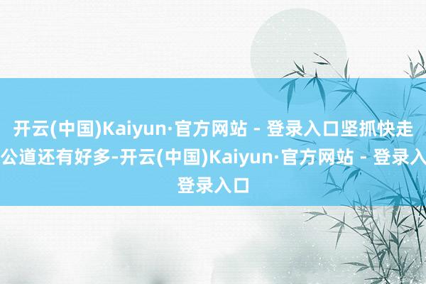 开云(中国)Kaiyun·官方网站 - 登录入口坚抓快走的公道还有好多-开云(中国)Kaiyun·官方网站 - 登录入口