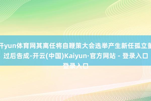 开yun体育网其离任将自鞭策大会选举产生新任孤立董过后告成-开云(中国)Kaiyun·官方网站 - 登录入口