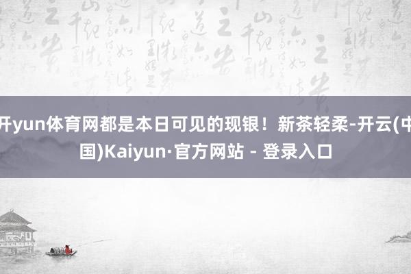 开yun体育网都是本日可见的现银！新茶轻柔-开云(中国)Kaiyun·官方网站 - 登录入口