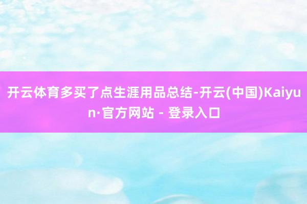开云体育多买了点生涯用品总结-开云(中国)Kaiyun·官方网站 - 登录入口