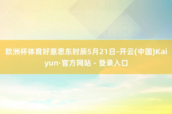 欧洲杯体育　　好意思东时辰5月21日-开云(中国)Kaiyun·官方网站 - 登录入口
