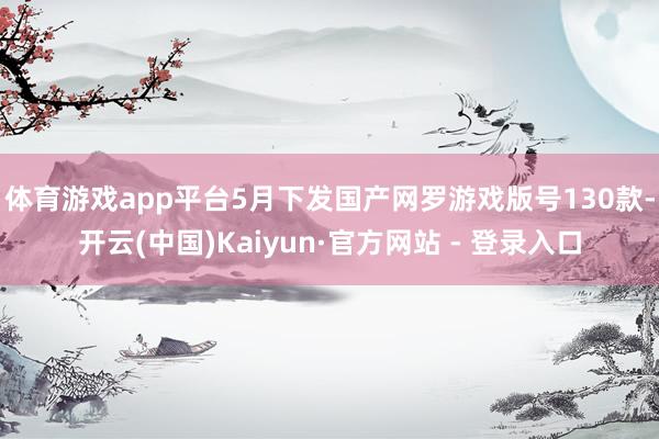 体育游戏app平台 5月下发国产网罗游戏版号130款-开云(中国)Kaiyun·官方网站 - 登录入口