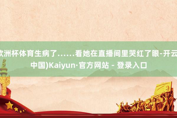 欧洲杯体育生病了……看她在直播间里哭红了眼-开云(中国)Kaiyun·官方网站 - 登录入口