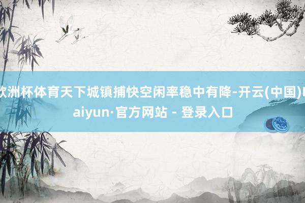 欧洲杯体育天下城镇捕快空闲率稳中有降-开云(中国)Kaiyu