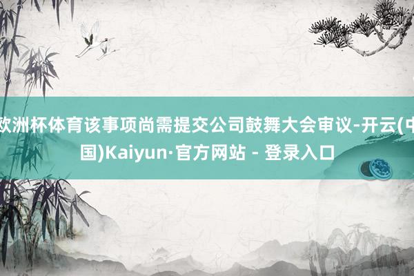 欧洲杯体育该事项尚需提交公司鼓舞大会审议-开云(中国)Kai