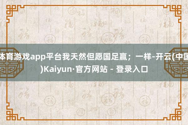 体育游戏app平台我天然但愿国足赢；一样-开云(中国)Kaiyun·官方网站 - 登录入口