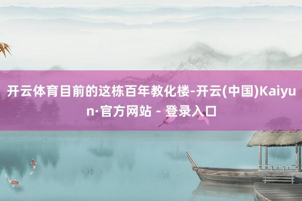 开云体育目前的这栋百年教化楼-开云(中国)Kaiyun·官方网站 - 登录入口