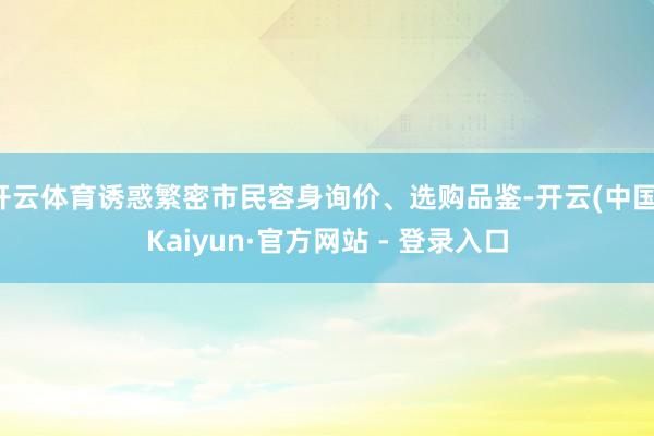 开云体育诱惑繁密市民容身询价、选购品鉴-开云(中国)Kaiyun·官方网站 - 登录入口