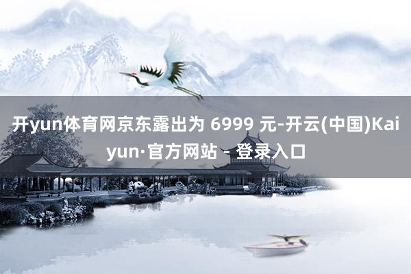 开yun体育网京东露出为 6999 元-开云(中国)Kaiy