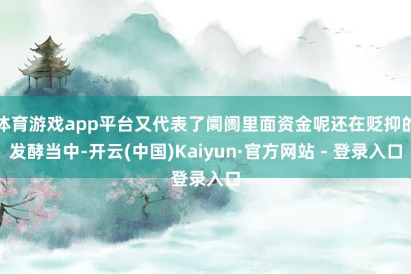 体育游戏app平台又代表了阛阓里面资金呢还在贬抑的发酵当中-开云(中国)Kaiyun·官方网站 - 登录入口