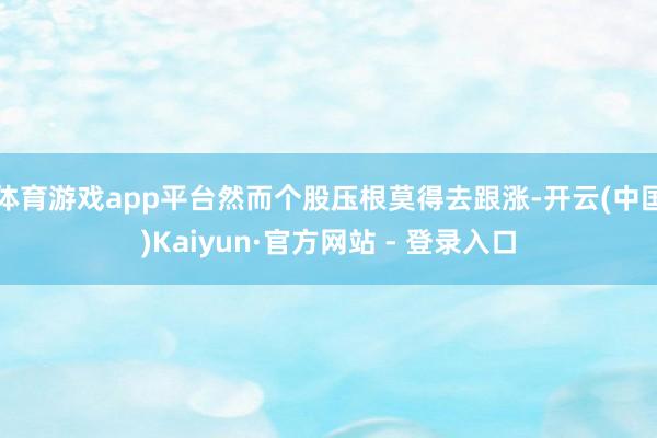体育游戏app平台然而个股压根莫得去跟涨-开云(中国)Kai