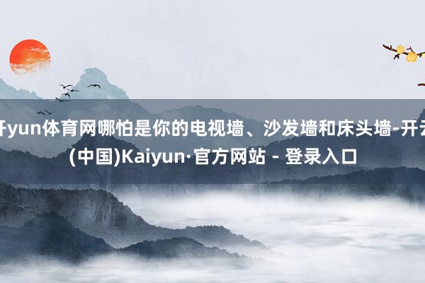 开yun体育网哪怕是你的电视墙、沙发墙和床头墙-开云(中国)