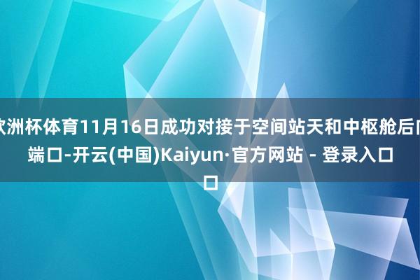 欧洲杯体育11月16日成功对接于空间站天和中枢舱后向端口-开云(中国)Kaiyun·官方网站 - 登录入口