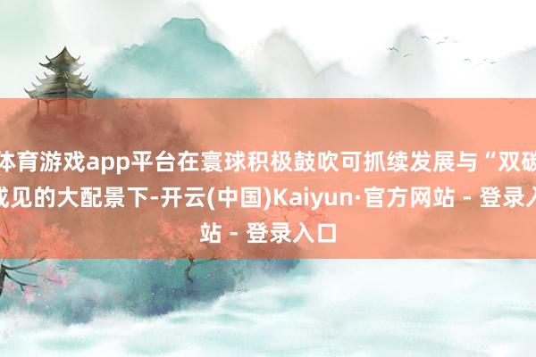 体育游戏app平台在寰球积极鼓吹可抓续发展与“双碳”成见的大