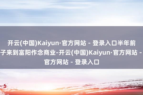 开云(中国)Kaiyun·官方网站 - 登录入口半年前王老五骗子来到富阳作念商业-开云(中国)Kaiyun·官方网站 - 登录入口