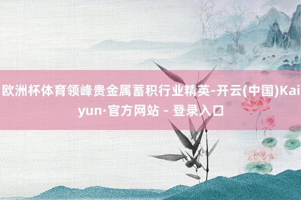 欧洲杯体育领峰贵金属蓄积行业精英-开云(中国)Kaiyun·