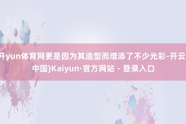 开yun体育网更是因为其造型而增添了不少光彩-开云(中国)Kaiyun·官方网站 - 登录入口