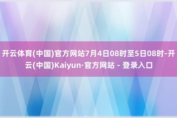 开云体育(中国)官方网站7月4日08时至5日08时-开云(中国)Kaiyun·官方网站 - 登录入口