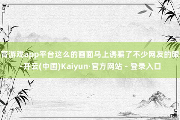 体育游戏app平台这么的画面马上诱骗了不少网友的眼球-开云(中国)Kaiyun·官方网站 - 登录入口