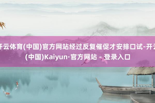 开云体育(中国)官方网站经过反复催促才安排口试-开云(中国)Kaiyun·官方网站 - 登录入口