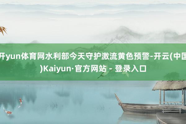 开yun体育网水利部今天守护激流黄色预警-开云(中国)Kaiyun·官方网站 - 登录入口