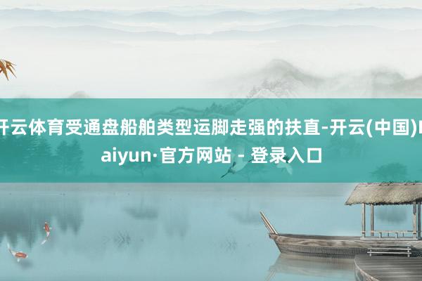 开云体育受通盘船舶类型运脚走强的扶直-开云(中国)Kaiyun·官方网站 - 登录入口