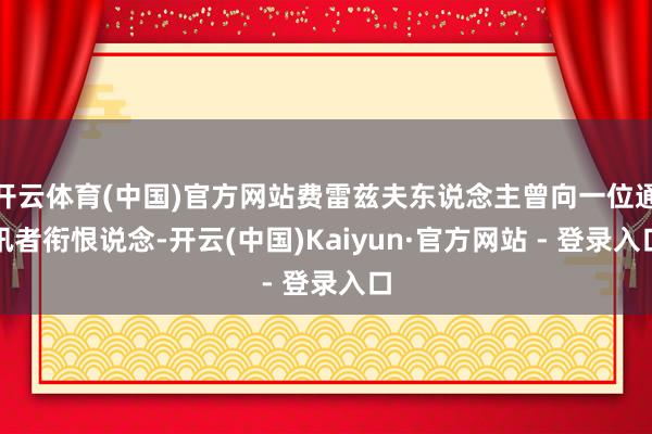 开云体育(中国)官方网站费雷兹夫东说念主曾向一位通讯者衔恨说念-开云(中国)Kaiyun·官方网站 - 登录入口