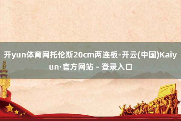 开yun体育网托伦斯20cm两连板-开云(中国)Kaiyun·官方网站 - 登录入口