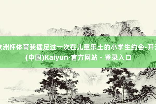 欧洲杯体育我插足过一次在儿童乐土的小学生约会-开云(中国)Kaiyun·官方网站 - 登录入口