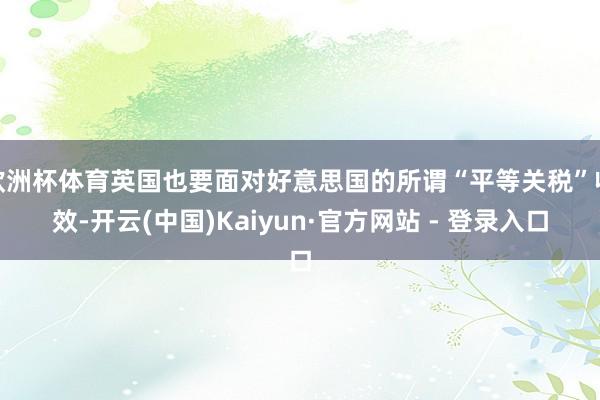  欧洲杯体育英国也要面对好意思国的所谓“平等关税”收效-开云(中国)Kaiyun·官方网站 - 登录入口